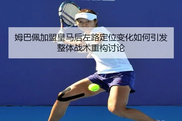 姆巴佩加盟皇马后左路定位变化如何引发整体战术重构讨论