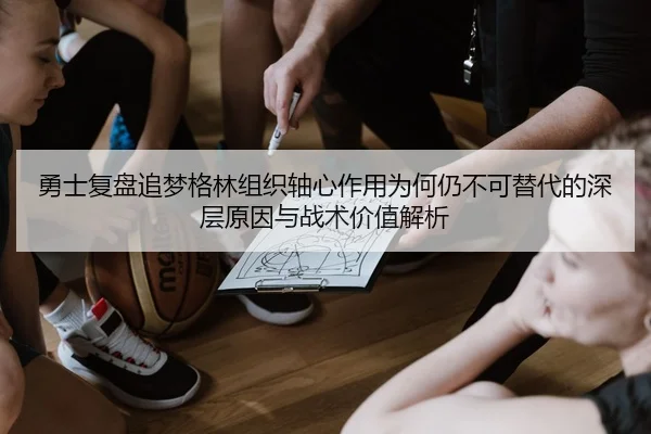 勇士复盘追梦格林组织轴心作用为何仍不可替代的深层原因与战术价值解析