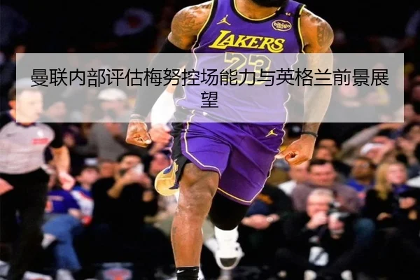 曼联内部评估梅努控场能力与英格兰前景展望