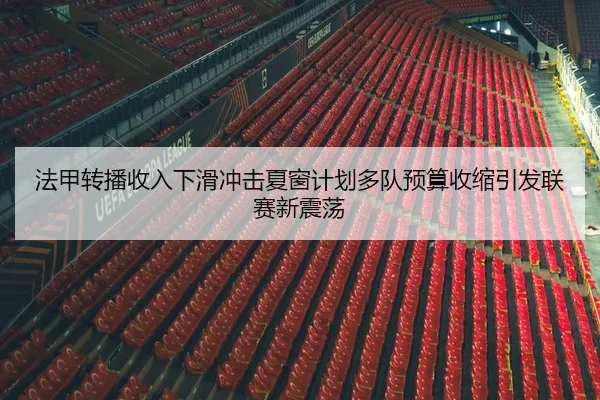 法甲转播收入下滑冲击夏窗计划多队预算收缩引发联赛新震荡