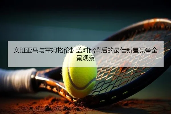 文班亚马与霍姆格伦封盖对比背后的最佳新星竞争全景观察